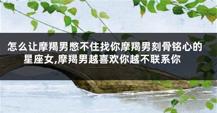 怎么让摩羯男憋不住找你摩羯男刻骨铭心的星座女,摩羯男越喜欢你越不联系你