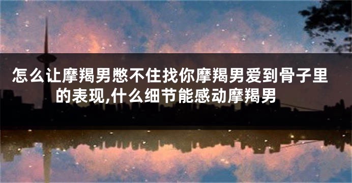 怎么让摩羯男憋不住找你摩羯男爱到骨子里的表现,什么细节能感动摩羯男