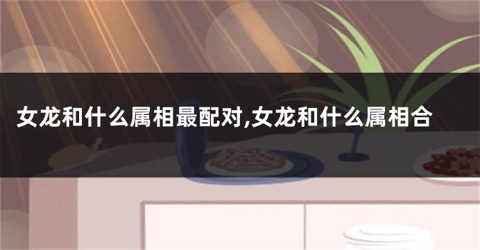 女龙和什么属相最配对,女龙和什么属相合