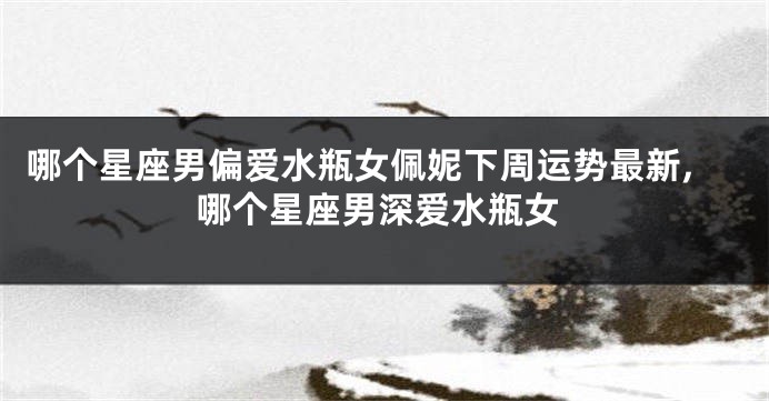 哪个星座男偏爱水瓶女佩妮下周运势最新,哪个星座男深爱水瓶女