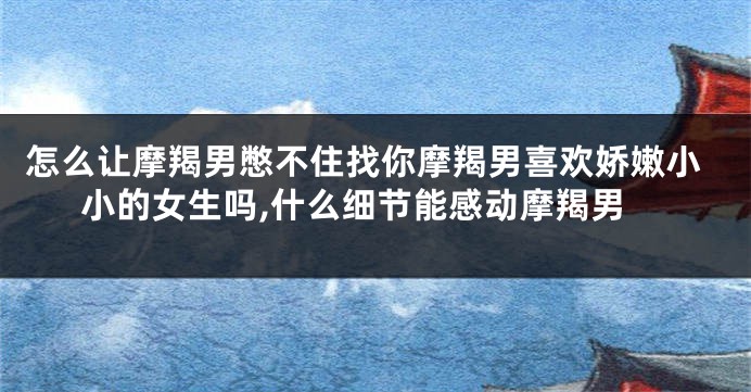 怎么让摩羯男憋不住找你摩羯男喜欢娇嫩小小的女生吗,什么细节能感动摩羯男
