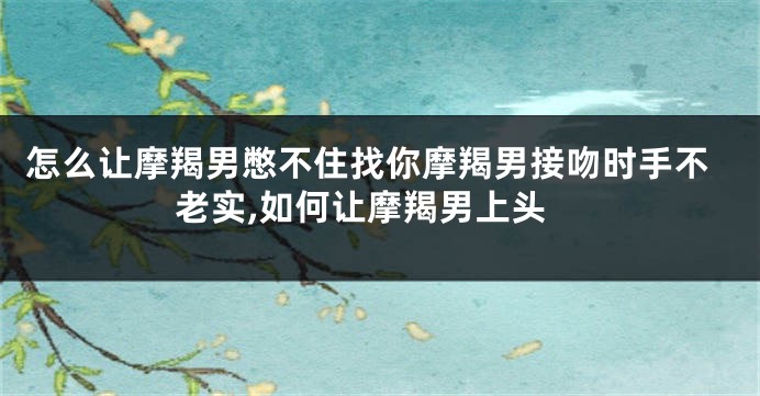 怎么让摩羯男憋不住找你摩羯男接吻时手不老实,如何让摩羯男上头