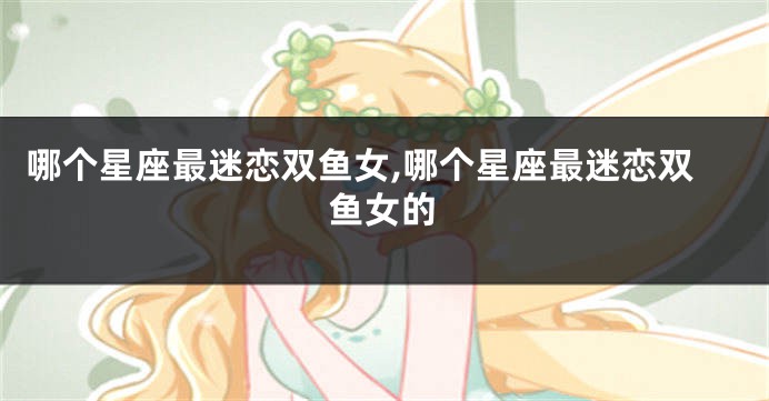 哪个星座最迷恋双鱼女,哪个星座最迷恋双鱼女的
