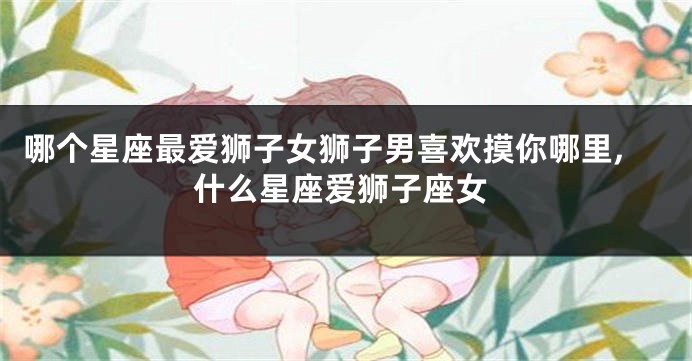 哪个星座最爱狮子女狮子男喜欢摸你哪里,什么星座爱狮子座女