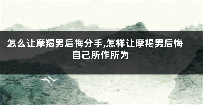 怎么让摩羯男后悔分手,怎样让摩羯男后悔自己所作所为