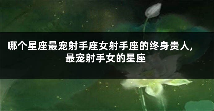 哪个星座最宠射手座女射手座的终身贵人,最宠射手女的星座