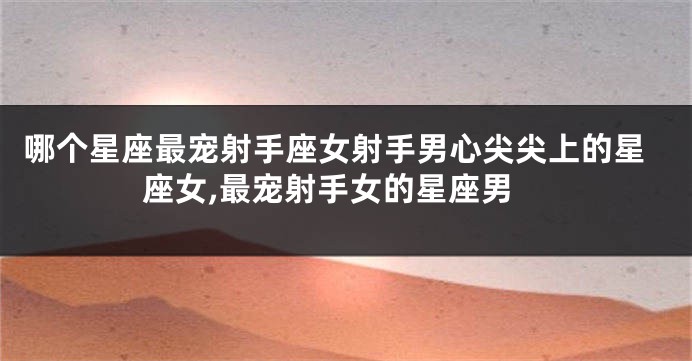 哪个星座最宠射手座女射手男心尖尖上的星座女,最宠射手女的星座男
