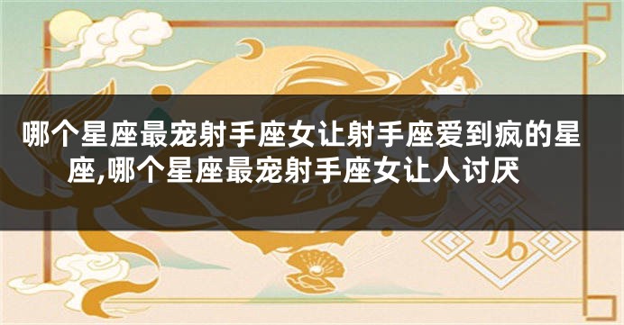 哪个星座最宠射手座女让射手座爱到疯的星座,哪个星座最宠射手座女让人讨厌
