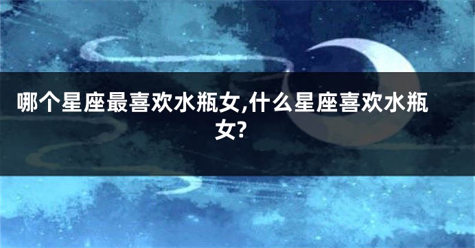 哪个星座最喜欢水瓶女,什么星座喜欢水瓶女?