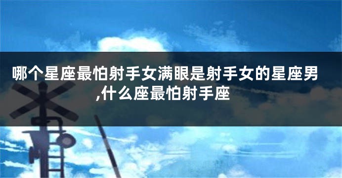 哪个星座最怕射手女满眼是射手女的星座男,什么座最怕射手座