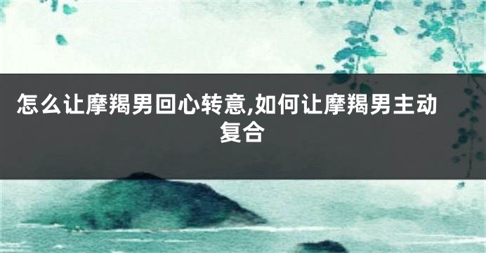 怎么让摩羯男回心转意,如何让摩羯男主动复合