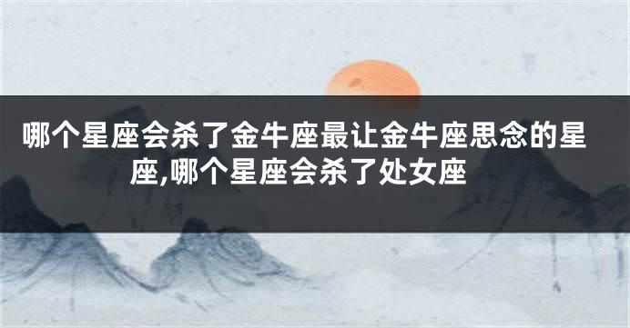 哪个星座会杀了金牛座最让金牛座思念的星座,哪个星座会杀了处女座