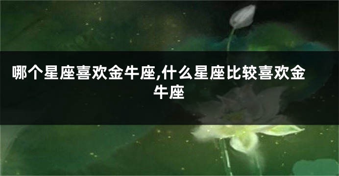 哪个星座喜欢金牛座,什么星座比较喜欢金牛座