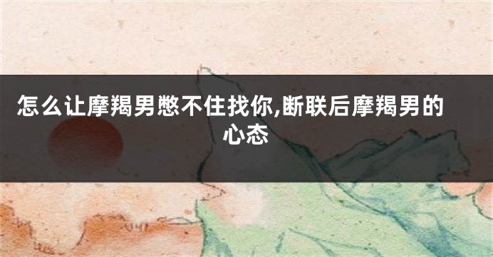 怎么让摩羯男憋不住找你,断联后摩羯男的心态