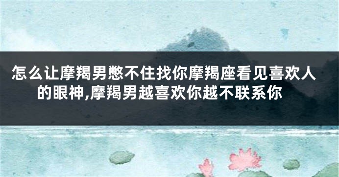 怎么让摩羯男憋不住找你摩羯座看见喜欢人的眼神,摩羯男越喜欢你越不联系你