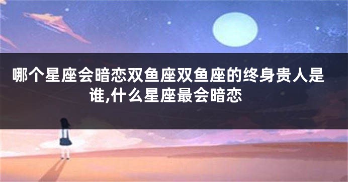 哪个星座会暗恋双鱼座双鱼座的终身贵人是谁,什么星座最会暗恋