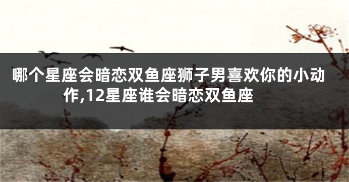 哪个星座会暗恋双鱼座狮子男喜欢你的小动作,12星座谁会暗恋双鱼座