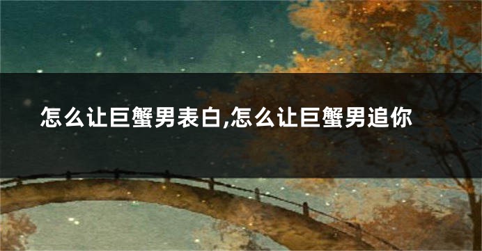 怎么让巨蟹男表白,怎么让巨蟹男追你