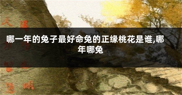 哪一年的兔子最好命兔的正缘桃花是谁,哪年哪兔