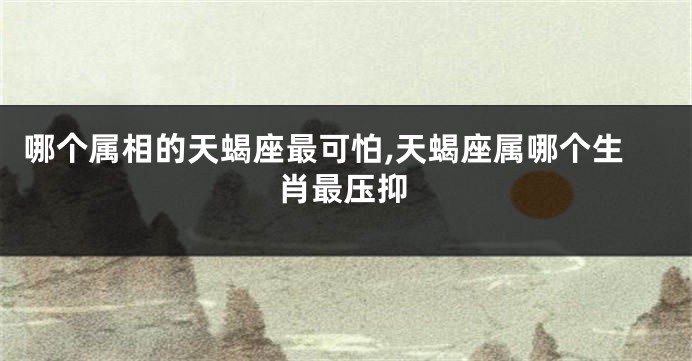 哪个属相的天蝎座最可怕,天蝎座属哪个生肖最压抑