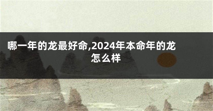 哪一年的龙最好命,2024年本命年的龙怎么样