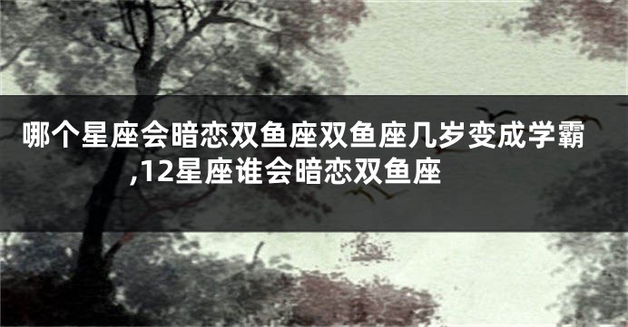 哪个星座会暗恋双鱼座双鱼座几岁变成学霸,12星座谁会暗恋双鱼座