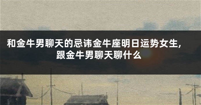 和金牛男聊天的忌讳金牛座明日运势女生,跟金牛男聊天聊什么