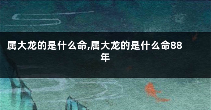 属大龙的是什么命,属大龙的是什么命88年