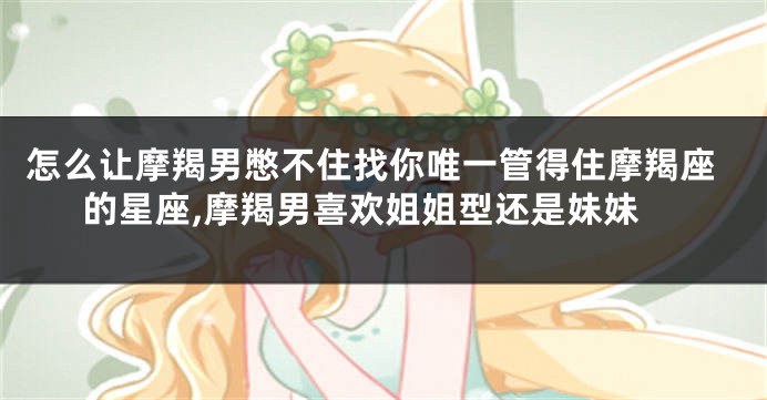 怎么让摩羯男憋不住找你唯一管得住摩羯座的星座,摩羯男喜欢姐姐型还是妹妹
