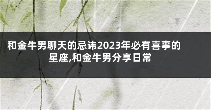 和金牛男聊天的忌讳2023年必有喜事的星座,和金牛男分享日常