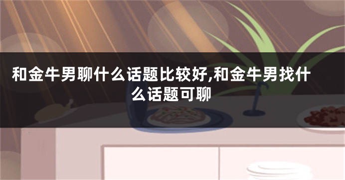 和金牛男聊什么话题比较好,和金牛男找什么话题可聊