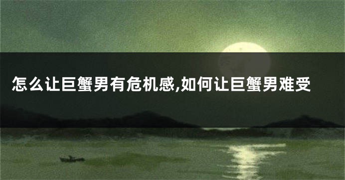 怎么让巨蟹男有危机感,如何让巨蟹男难受
