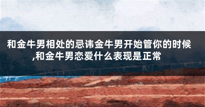 和金牛男相处的忌讳金牛男开始管你的时候,和金牛男恋爱什么表现是正常