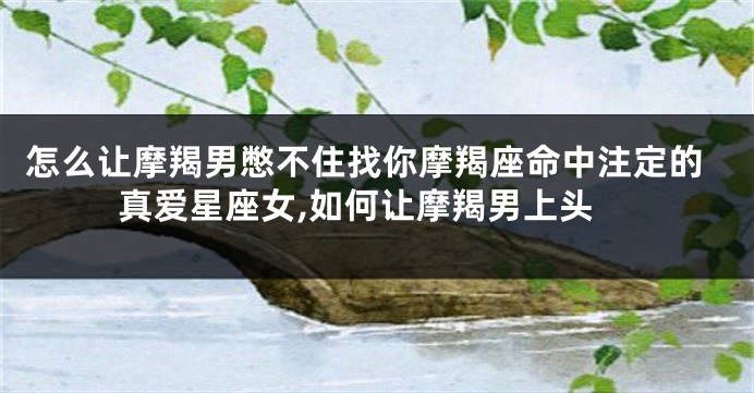怎么让摩羯男憋不住找你摩羯座命中注定的真爱星座女,如何让摩羯男上头