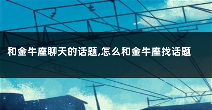 和金牛座聊天的话题,怎么和金牛座找话题