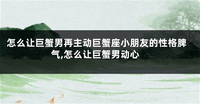 怎么让巨蟹男再主动巨蟹座小朋友的性格脾气,怎么让巨蟹男动心