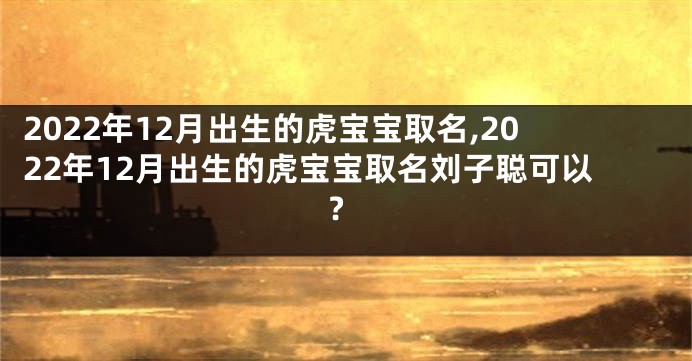 2022年12月出生的虎宝宝取名,2022年12月出生的虎宝宝取名刘子聪可以?