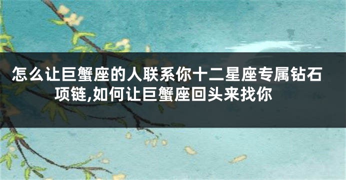 怎么让巨蟹座的人联系你十二星座专属钻石项链,如何让巨蟹座回头来找你