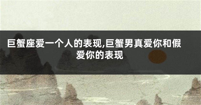 巨蟹座爱一个人的表现,巨蟹男真爱你和假爱你的表现