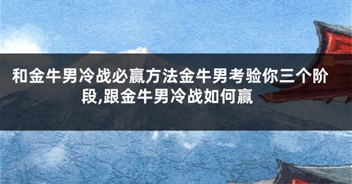 和金牛男冷战必赢方法金牛男考验你三个阶段,跟金牛男冷战如何赢