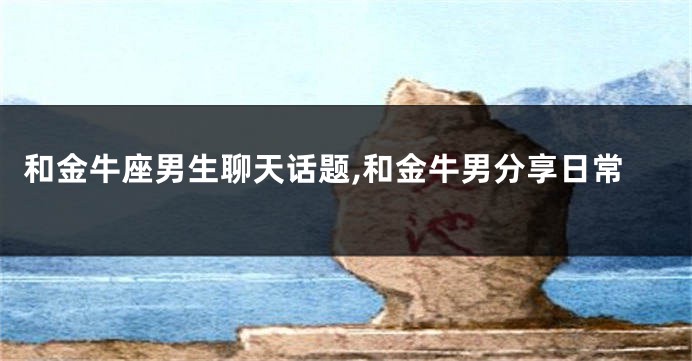 和金牛座男生聊天话题,和金牛男分享日常