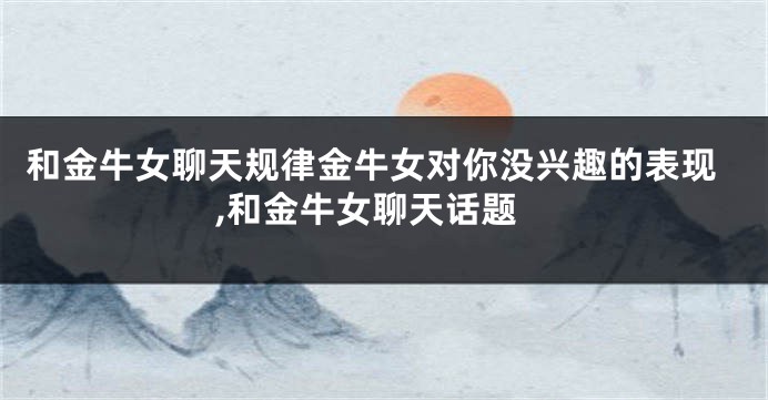 和金牛女聊天规律金牛女对你没兴趣的表现,和金牛女聊天话题