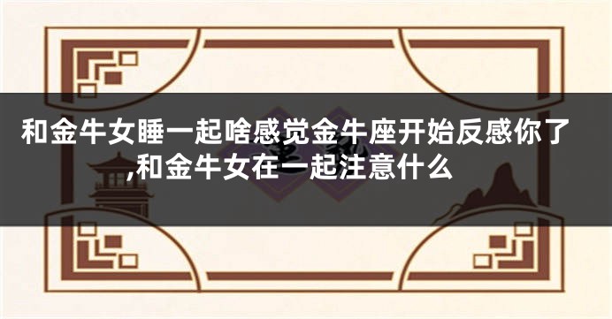 和金牛女睡一起啥感觉金牛座开始反感你了,和金牛女在一起注意什么