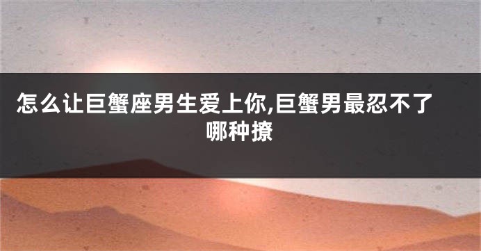 怎么让巨蟹座男生爱上你,巨蟹男最忍不了哪种撩