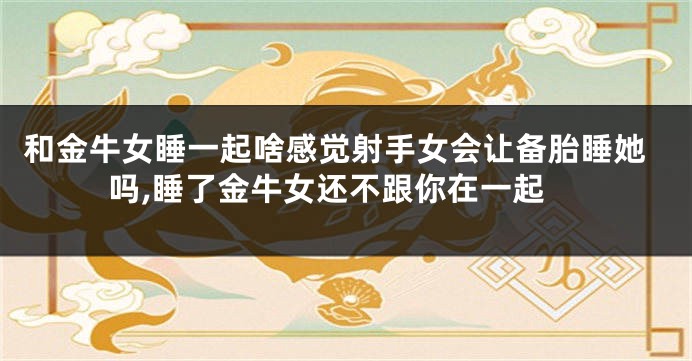 和金牛女睡一起啥感觉射手女会让备胎睡她吗,睡了金牛女还不跟你在一起