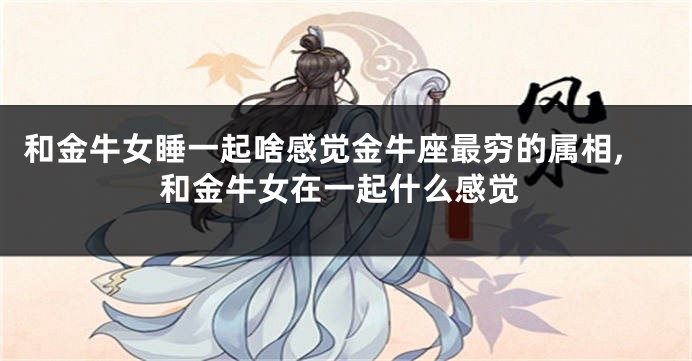 和金牛女睡一起啥感觉金牛座最穷的属相,和金牛女在一起什么感觉