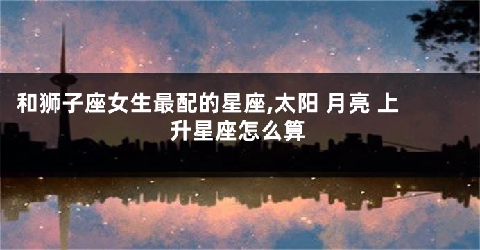 和狮子座女生最配的星座,太阳 月亮 上升星座怎么算