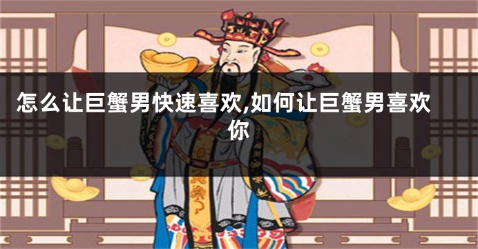 怎么让巨蟹男快速喜欢,如何让巨蟹男喜欢你