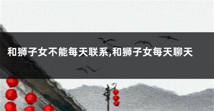 和狮子女不能每天联系,和狮子女每天聊天