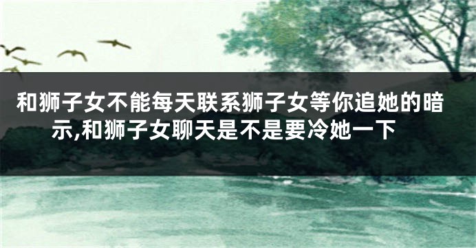 和狮子女不能每天联系狮子女等你追她的暗示,和狮子女聊天是不是要冷她一下